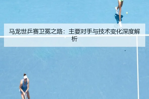 马龙世乒赛卫冕之路:主要对手与技术变化深度解析
