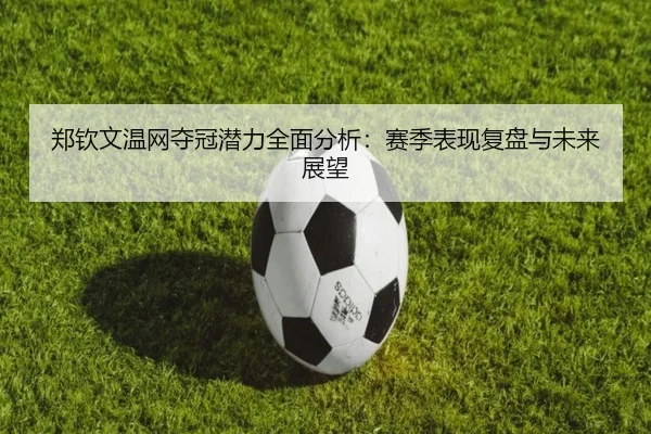 郑钦文温网夺冠潜力全面分析:赛季表现复盘与未来展望